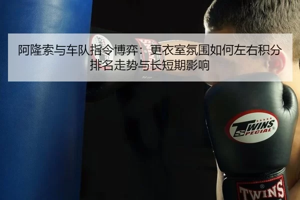 阿隆索与车队指令博弈：更衣室氛围如何左右积分排名走势与长短期影响